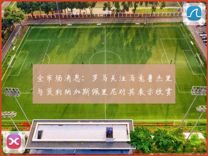 全市场消息：罗马关注马竞鲁杰里与莫利纳加斯佩里尼对其表示欣赏