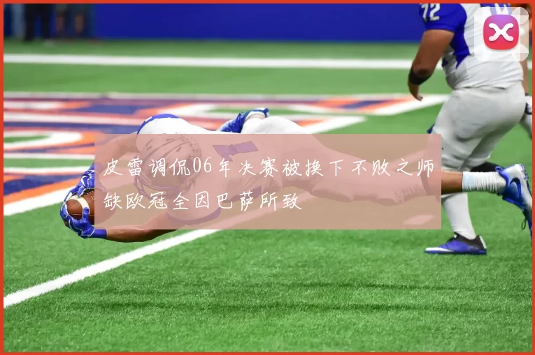 皮雷调侃06年决赛被换下不败之师缺欧冠全因巴萨所致
