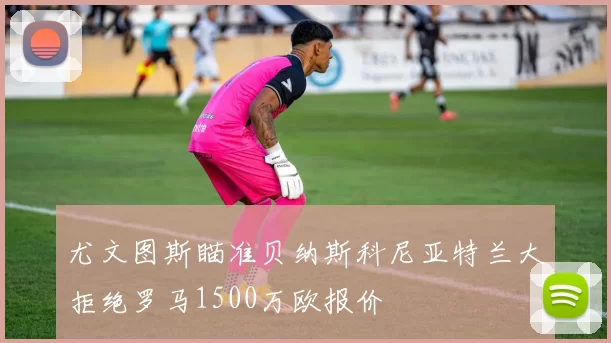 尤文图斯瞄准贝纳斯科尼亚特兰大拒绝罗马1500万欧报价
