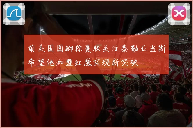 前美国国脚称曼联关注泰勒亚当斯希望他加盟红魔实现新突破