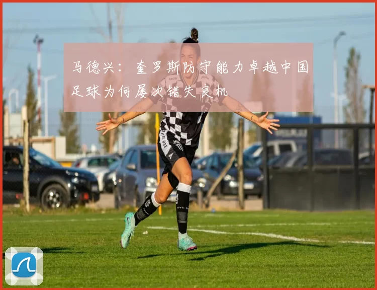 马德兴：奎罗斯防守能力卓越中国足球为何屡次错失良机