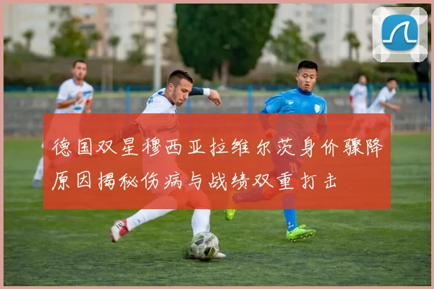 德国双星穆西亚拉维尔茨身价骤降原因揭秘伤病与战绩双重打击