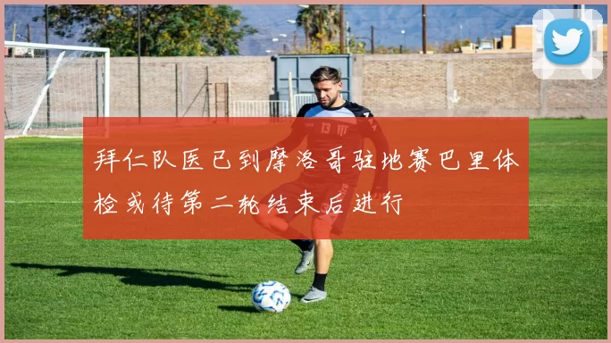 拜仁队医已到摩洛哥驻地赛巴里体检或待第二轮结束后进行