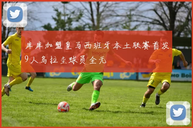库库加盟皇马西班牙本土联赛首发9人乌拉圭球员全无