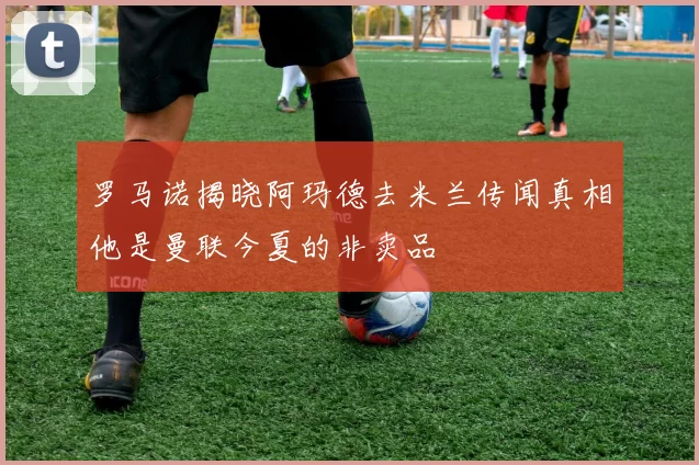 罗马诺揭晓阿玛德去米兰传闻真相他是曼联今夏的非卖品