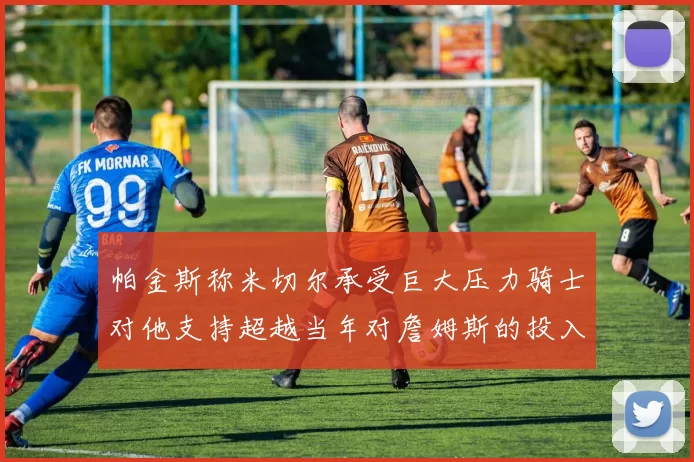 帕金斯称米切尔承受巨大压力骑士对他支持超越当年对詹姆斯的投入