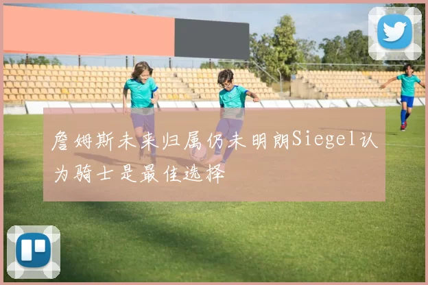 詹姆斯未来归属仍未明朗Siegel认为骑士是最佳选择