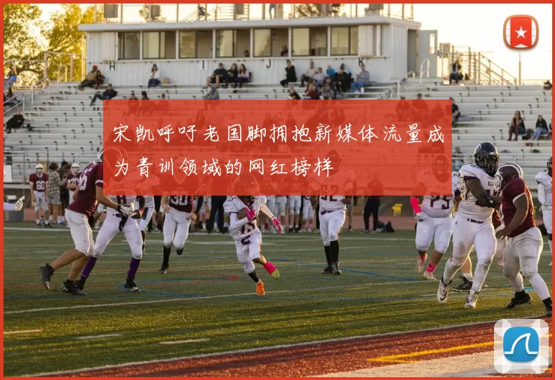 宋凯呼吁老国脚拥抱新媒体流量成为青训领域的网红榜样