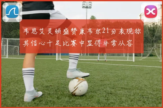 韦恩艾灵顿盛赞康韦尔21分表现称其信心十足比赛中显得非常从容