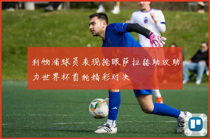 利物浦球员表现抢眼萨拉赫助攻助力世界杯首轮精彩对决