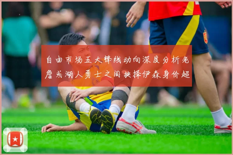 自由市场五大锋线动向深度分析老詹或湖人勇士之间抉择伊森身价超2000万