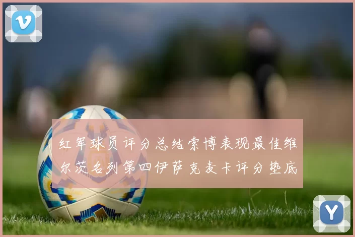 红军球员评分总结索博表现最佳维尔茨名列第四伊萨克麦卡评分垫底