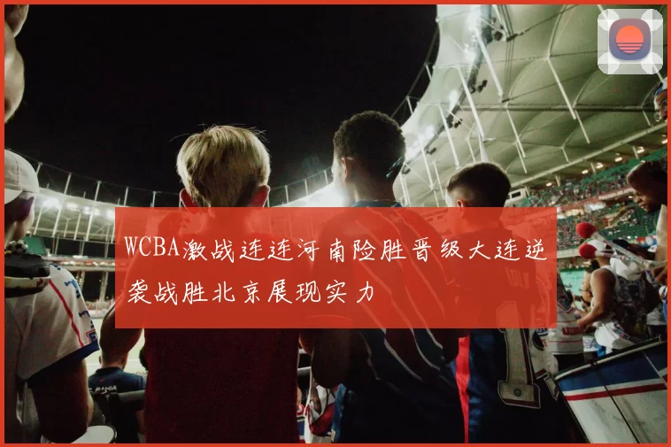 WCBA激战连连河南险胜晋级大连逆袭战胜北京展现实力