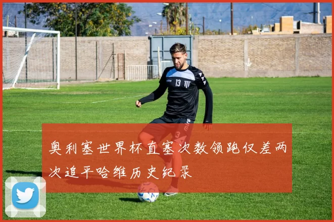 奥利塞世界杯直塞次数领跑仅差两次追平哈维历史纪录