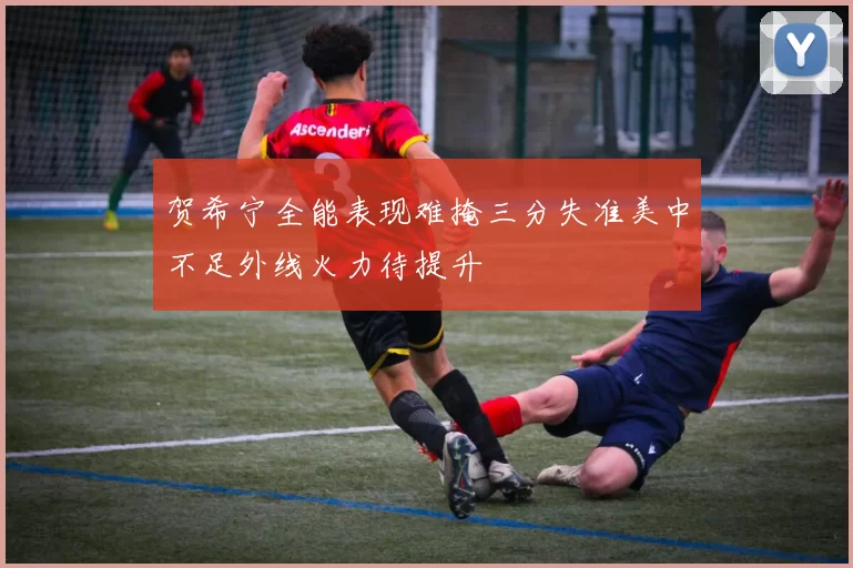 贺希宁全能表现难掩三分失准美中不足外线火力待提升