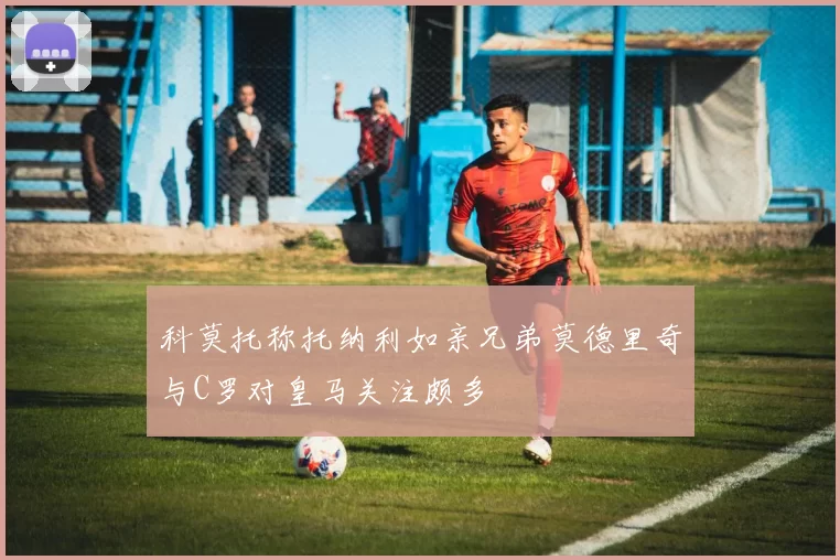 科莫托称托纳利如亲兄弟莫德里奇与C罗对皇马关注颇多