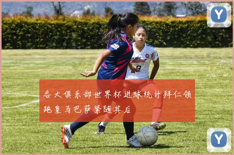 各大俱乐部世界杯进球统计拜仁领跑皇马巴萨紧随其后