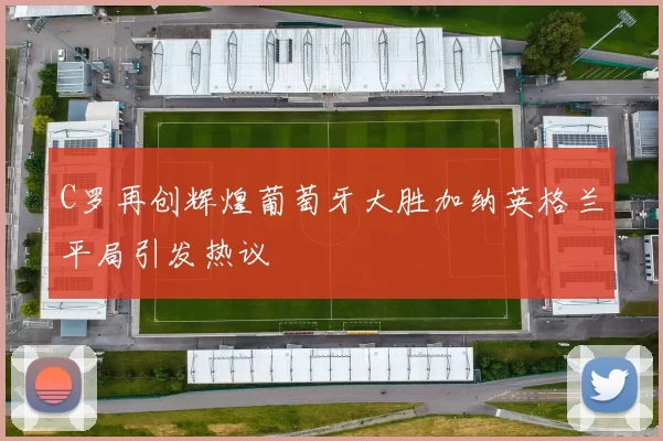 C罗再创辉煌葡萄牙大胜加纳英格兰平局引发热议