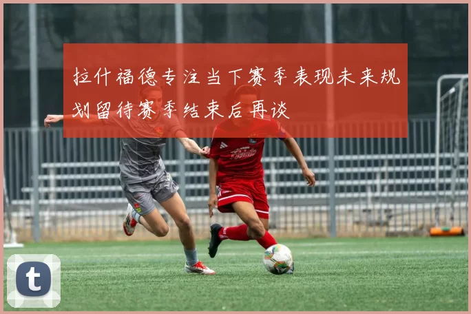 拉什福德专注当下赛季表现未来规划留待赛季结束后再谈