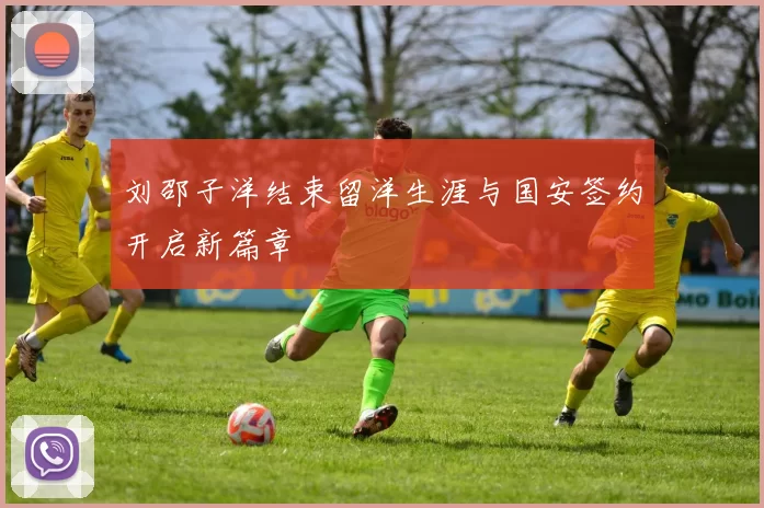 刘邵子洋结束留洋生涯与国安签约开启新篇章