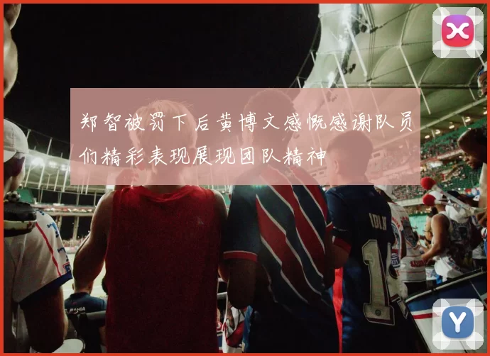 郑智被罚下后黄博文感慨感谢队员们精彩表现展现团队精神